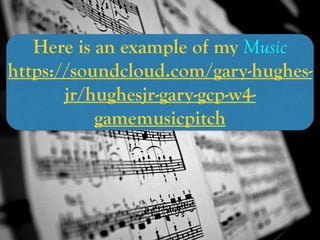 Here is an example of my Music
https://soundcloud.com/gary-hughes-
jr/hughesjr-gary-gcp-w4-
gamemusicpitch
 