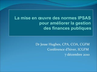 Dr Jesse Hughes, CPA, COA, CGFM Conférence d’hiver, ICGFM  7 décembre 2010 La mise en œuvre des normes IPSAS  pour améliorer la gestion  des finances publiques   