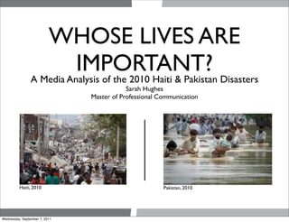 WHOSE LIVES ARE
                          IMPORTANT? Disasters
                A Media Analysis of the 2010 Haiti & Pakistan
                                           Sarah Hughes
                               Master of Professional Communication




         Haiti, 2010                                   Pakistan, 2010




Wednesday, September 7, 2011
 