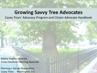 Growing Savvy Tree Advocates
Casey Trees’ Advocacy Program and Citizen Advocate Handbook

Maisie Hughes, Director
Emily Oaksford, Planning Associate
Planning + Design Department
Casey Trees . Washington, D.C.

 