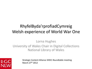 RhyfelByda’rprofiadCymreig
Welsh experience of World War One

                Lorna Hughes
University of Wales Chair in Digital Collections
           National Library of Wales

      Strategic Content Alliance WW1 Roundtable meeting
      March 27th 2012
 
