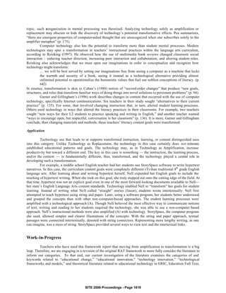 topic, such reorganization in mental processing was theorized. Analyzing technology solely as amplification or
replacement may obscure or hide the discovery of technology’s potential transformative effects. Pea summarizes,
“there are emergent properties of computer-aided thought that are unrecognized when one subscribes solely to the
amplifier metaphor” (p. 175).
          Computer technology also has the potential to transform more than student mental processes. Modern
technologies may spur a transformation in teachers’ instructional practices within the language arts curriculum,
according to Reinking (1997). He observed how the use of multimedia book reviews changed classroom social
interaction – reducing teacher direction, increasing peer interaction and collaboration, and altering student roles.
Reinking also acknowledges that we must open our imaginations in order to conceptualize and recognize how
technology might transform:
          … we will be best served by setting our imaginations free from seeing a computer as a machine that lacks
          the warmth and security of a book, seeing it instead as a technological alternative providing almost
          unlimited potential to operationalize the humanistic values that fuel our noblest conceptions of literacy. (p.
          642)
In essence, transformation is akin to Cuban’s (1988) notion of “second-order changes” that produce “new goals,
structures, and roles that transform familiar ways of doing things into novel solutions to persistent problems” (p. 94).
          Garner and Gillingham’s (1996) work describes changes in content that occurred with the use of computer
technology, specifically Internet communications. Six teachers in their study sought “alternatives to their current
practice” (p. 135). For some, that involved changing instruction that, in turn, altered student learning processes.
Others used technology in ways that altered the literacy practices in their classrooms. For example, two teachers
sought “new ways for their L2 students to practice speaking and writing in English,” and another teacher wanted
“ways to encourage open, but respectful, conversation in her classroom” (p. 136). It is more, Garner and Gillingham
conclude, than changing materials and methods; these teachers’ literacy content goals were transformed.

Application

          Technology use that leads to or supports transformed instruction, learning, or content distinguished uses
into this category. Unlike Technology as Replacement, the technology in this case certainly does not reiterate
established educational patterns and goals. The technology may, as in Technology as Amplification, increase
productivity but toward a different end. The key in this case is something — the instruction, the learning process,
and/or the content — is fundamentally different, thus, transformed, and the technology played a central role in
developing such a transformation.
          For example, a middle school English teacher had her students use StorySpace software to write hypertext
narratives. In this case, the curriculum content goals were completely different (T) than traditional 8th grade English
language arts. After learning about and writing hypertext herself, Nell expanded her English goals to include the
teaching of hypertext writing. When she took on this goal, she truly stepped out onto the cutting edge of the field. At
that time, hypertext was not an explicit goal even in one of the most forward-looking documents available to Nell—
her state’s English Language Arts content standards. Technology enabled Nell to “transform” her goals for student
learning. Instead of writing what Nell called “straight” stories (linear), students wrote intertextually. Nell first
attempted to teach hypertext using string and paper. Later, using a software program, her students better understood
and grasped the concepts than with other non-computer-based approaches. The student learning processes were
amplified with a technological approach (A). Though Nell believed the most effective way to communicate notions
of text, writing and reading to her students required the technology, she was able to use a non-computer based
approach. Nell’s instructional methods were also amplified (A) with technology. StorySpace, the computer program
she used, allowed simpler and clearer illustrations of the concepts. With the string and paper approach, textual
passages were connected intertextually, denoted with string connectors. Representing more lengthy writing, as one
can imagine, was a mess of string. StorySpace provided several ways to view text and the intertextual links.


Work-in-Progress

         Teachers who have used this framework report that moving from amplification to transformation is a big
leap. Therefore, we are engaging in a revision of the original RAT framework to more fully consider the literature to
inform our categories. To that end, our current investigation of the literature examines the categories of and
keywords related to “educational change,” “educational innovation,” “technology innovation,” “technological
frameworks and models,” and theoretical literature related to educational technology in ERIC, Education Full Text,




                                        SITE 2006 Proceedings - Page 1619
 