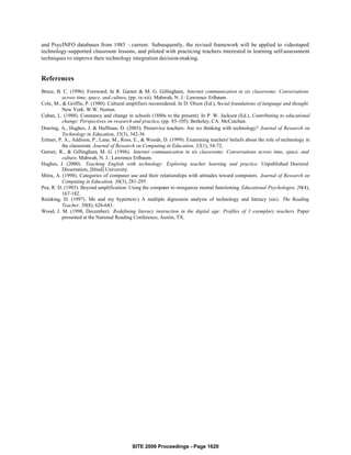 and PsycINFO databases from 1983 - current. Subsequently, the revised framework will be applied to videotaped
technology-supported classroom lessons, and piloted with practicing teachers interested in learning self-assessment
techniques to improve their technology integration decision-making.


References
Bruce, B. C. (1996). Foreward. In R. Garner & M. G. Gillingham, Internet communication in six classrooms: Conversations
          across time, space, and culture, (pp. ix-xii). Mahwah, N. J.: Lawrence Erlbaum.
Cole, M., & Griffin, P. (1980). Cultural amplifiers reconsidered. In D. Olson (Ed.), Social foundations of language and thought.
          New York: W.W. Norton.
Cuban, L. (1988). Constancy and change in schools (1880s to the present). In P. W. Jackson (Ed.), Contributing to educational
          change: Perspectives on research and practice, (pp. 85-105). Berkeley, CA: McCutchan.
Doering, A., Hughes, J. & Huffman, D. (2003). Preservice teachers: Are we thinking with technology? Journal of Research on
          Technology in Education, 35(3), 342-36
Ertmer, P. A., Addison, P., Lane, M., Ross, E., & Woods, D. (1999). Examining teachers' beliefs about the role of technology in
          the classroom. Journal of Research on Computing in Education, 32(1), 54-72.
Garner, R., & Gillingham, M. G. (1996). Internet communication in six classrooms: Conversations across time, space, and
          culture. Mahwah, N. J.: Lawrence Erlbaum.
Hughes, J. (2000). Teaching English with technology: Exploring teacher learning and practice. Unpublished Doctoral
          Dissertation, [blind] University.
Mitra, A. (1998). Categories of computer use and their relationships with attitudes toward computers. Journal of Research on
          Computing in Education, 30(3), 281-295.
Pea, R. D. (1985). Beyond amplification: Using the computer to reorganize mental functioning. Educational Psychologist, 20(4),
          167-182.
Reinking, D. (1997). Me and my hypertext:) A multiple digression analysis of technology and literacy (sic). The Reading
          Teacher, 50(8), 626-643.
Wood, J. M. (1998, December). Redefining literacy instruction in the digital age: Profiles of 3 exemplary teachers. Paper
          presented at the National Reading Conference, Austin, TX.




                                           SITE 2006 Proceedings - Page 1620
 