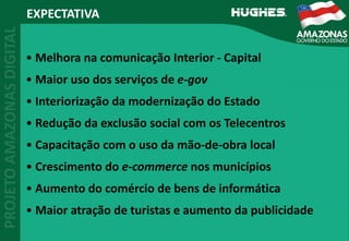 EXPECTATIVA
• Melhora na comunicação Interior ‐ Capital
• Maior uso dos serviços de e‐gov
• Interiorização da modernização do Estado
• Redução da exclusão social com os Telecentros
• Capacitação com o uso da mão‐de‐obra local
• Crescimento do e‐commerce nos municípios
• Aumento do comércio de bens de informática
• Maior atração de turistas e aumento da publicidade
 
