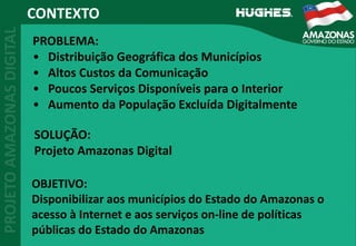 CONTEXTO
PROBLEMA:
• Distribuição Geográfica dos Municípios
• Altos Custos da Comunicação
• Poucos Serviços Disponíveis para o Interior
• Aumento da População Excluída Digitalmente
SOLUÇÃO:
Projeto Amazonas Digital
OBJETIVO:
Disponibilizar aos municípios do Estado do Amazonas o 
acesso à Internet e aos serviços on‐line de políticas 
públicas do Estado do Amazonas
 