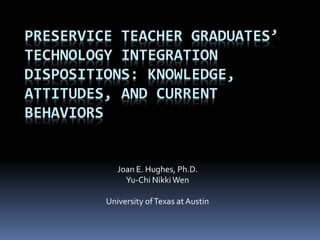 PRESERVICE TEACHER GRADUATES’
TECHNOLOGY INTEGRATION
DISPOSITIONS: KNOWLEDGE,
ATTITUDES, AND CURRENT
BEHAVIORS
Joan E. Hughes, Ph.D.
Yu-Chi NikkiWen
University ofTexas atAustin
 