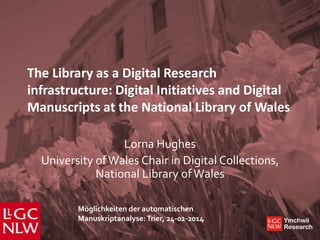 The Library as a Digital Research
infrastructure: Digital Initiatives and Digital
Manuscripts at the National Library of Wales
Lorna Hughes
University of Wales Chair in Digital Collections,
National Library of Wales
Möglichkeiten der automatischen
Manuskriptanalyse: Trier, 24-02-2014

Ymchwil
Research

 