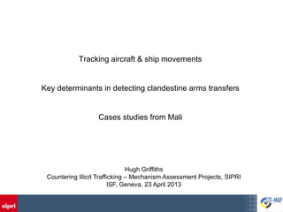 Tracking aircraft & ship movements


Key determinants in detecting clandestine arms transfers


                   Cases studies from Mali




                                Hugh Griffiths
 Countering Illicit Trafficking – Mechanism Assessment Projects, SIPRI
                          ISF, Geneva, 23 April 2013
 
