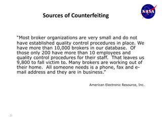 Sources of Counterfeiting


     “Most broker organizations are very small and do not
     have established quality control procedures in place. We
     have more than 10,000 brokers in our database. Of
     those only 200 have more than 10 employees and
     quality control procedures for their staff. That leaves us
     9,800 to fall victim to. Many brokers are working out of
     their home. All someone needs is a phone, fax and e-
     mail address and they are in business.”

                                      American Electronic Resource, Inc.




21
 