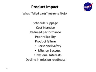 Product Impact
     What “failed parts” mean to NASA


            Schedule slippage
               Cost Increase
         Reduced performance
              Poor reliability
              Product failure
             • Personnel Safety
              • Mission Success
             • National Interests
       Decline in mission readiness

25
 