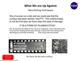 What We are Up Against
                              - New Etching Techniques-

     We of course run a lab and we could see that the
     surface had been etched, how???. This unfortunately
     is not the first time we have seen this type of damage.
                   IT IS A FORM OF PLASMA ETCH!!!
     We do not have any detail of how, use your imagination, at any rate these parts
     have had the marking etched away, this way it saves them from sanding, then
     blacktopping, and finally remarking.   They simply etch and remark




                             Yes these are the same surfaces
28
 