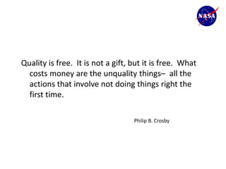 Quality is free. It is not a gift, but it is free. What
  costs money are the unquality things– all the
  actions that involve not doing things right the
  first time.

                                   Philip B. Crosby
 