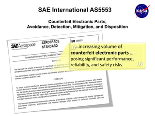 SAE International AS5553
         Counterfeit Electronic Parts;
Avoidance, Detection, Mitigation, and Disposition



                       …increasing volume of
                     counterfeit electronic parts …
                     posing significant performance,
                     reliability, and safety risks.
 