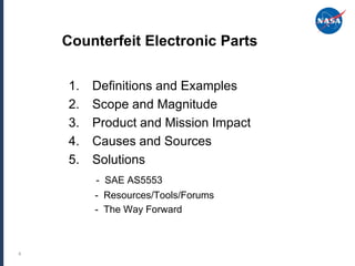 Counterfeit Electronic Parts

    1.   Definitions and Examples
    2.   Scope and Magnitude
    3.   Product and Mission Impact
    4.   Causes and Sources
    5.   Solutions
         - SAE AS5553
         - Resources/Tools/Forums
         - The Way Forward



4
 