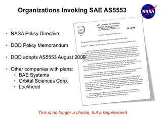 Organizations Invoking SAE AS5553


• NASA Policy Directive

• DOD Policy Memorandum

• DOD adopts AS5553 August 2009

• Other companies with plans:
   • BAE Systems
   • Orbital Sciences Corp.
   • Lockheed




             This is no longer a choice, but a requirement
 