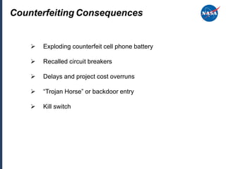 Counterfeiting Consequences


       Exploding counterfeit cell phone battery

       Recalled circuit breakers

       Delays and project cost overruns

       “Trojan Horse” or backdoor entry

       Kill switch
 
