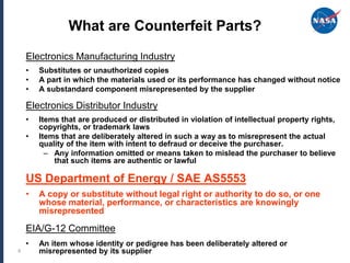 What are Counterfeit Parts?
    Electronics Manufacturing Industry
    •   Substitutes or unauthorized copies
    •   A part in which the materials used or its performance has changed without notice
    •   A substandard component misrepresented by the supplier

    Electronics Distributor Industry
    •   Items that are produced or distributed in violation of intellectual property rights,
        copyrights, or trademark laws
    •   Items that are deliberately altered in such a way as to misrepresent the actual
        quality of the item with intent to defraud or deceive the purchaser.
          – Any information omitted or means taken to mislead the purchaser to believe
            that such items are authentic or lawful

    US Department of Energy / SAE AS5553
    •   A copy or substitute without legal right or authority to do so, or one
        whose material, performance, or characteristics are knowingly
        misrepresented

    EIA/G-12 Committee
    •   An item whose identity or pedigree has been deliberately altered or
6       misrepresented by its supplier
 