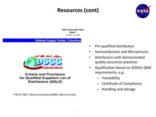 Resources (cont)




                 •   Pre-qualified distributors
                 •   Semiconductors and Microcircuits
                 •   Distributors with demonstrated
                     quality assurance practices
                 •   Qualification based on JESD31 QMS
                     requirements, e.g.:
                      – Traceability
                      – Certificate of Compliance
                      – Handling and storage




62
 