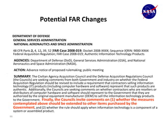 Potential FAR Changes

     DEPARTMENT OF DEFENSE
     GENERAL SERVICES ADMINISTRATION
      NATIONAL AERONAUTICS AND SPACE ADMINISTRATION
         48 CFR Parts 2, 4, 12, 39, 52 [FAR Case 2008-019; Docket 2008-XXXX; Sequence X]RIN: 9000-XXXX
         Federal Acquisition Regulation; FAR Case 2008-019; Authentic Information Technology Products
         AGENCIES: Department of Defense (DoD), General Services Administration (GSA), and National
         Aeronautics and Space Administration (NASA).
         ACTION: Advance notice of proposed rulemaking; public meeting
.

         SUMMARY: The Civilian Agency Acquisition Council and the Defense Acquisition Regulations Council
         (the Councils) are seeking comments from both Government and industry on whether the Federal
         Acquisition Regulation should be revised to include a requirement that contractors selling information
         technology (IT) products (including computer hardware and software) represent that such products are
         authentic. Additionally, the Councils are seeking comments on whether contractors who are resellers or
         distributors of computer hardware and software should represent to the Government that they are
         authorized by the original equipment manufacturer (OEM) to sell the information technology products
         to the Government. Finally, the Councils invite comments on (1) whether the measures
         contemplated above should be extended to other items purchased by the
         Government, and (2) whether the rule should apply when information technology is a component of a
         system or assembled product.
    66
 