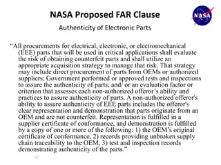 NASA Proposed FAR Clause
                  Authenticity of Electronic Parts

“All procurements for electrical, electronic, or electromechanical
  (EEE) parts that will be used in critical applications shall evaluate
  the risk of obtaining counterfeit parts and shall utilize an
  appropriate acquisition strategy to manage that risk. That strategy
  may include direct procurement of parts from OEMs or authorized
  suppliers; Government performed or approved tests and inspections
  to assure the authenticity of parts; and/ or an evaluation factor or
  criterion that assesses each non-authorized offeror’s ability and
  practices to assure authenticity of parts. A non-authorized offeror's
  ability to assure authenticity of EEE parts includes the offeror's
  clear representation and demonstration that parts originate from an
  OEM and are not counterfeit. Representation is fulfilled in a
  supplier certificate of conformance, and demonstration is fulfilled
  by a copy of one or more of the following: 1) the OEM’s original
  certificate of conformance, 2) records providing unbroken supply
  chain traceability to the OEM, 3) test and inspection records
  demonstrating authenticity of the parts.”
         67
 