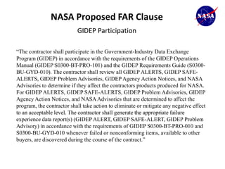 NASA Proposed FAR Clause
                           GIDEP Participation

“The contractor shall participate in the Government-Industry Data Exchange
Program (GIDEP) in accordance with the requirements of the GIDEP Operations
Manual (GIDEP S0300-BT-PRO-101) and the GIDEP Requirements Guide (S0300-
BU-GYD-010). The contractor shall review all GIDEP ALERTS, GIDEP SAFE-
ALERTS, GIDEP Problem Advisories, GIDEP Agency Action Notices, and NASA
Advisories to determine if they affect the contractors products produced for NASA.
For GIDEP ALERTS, GIDEP SAFE-ALERTS, GIDEP Problem Advisories, GIDEP
Agency Action Notices, and NASA Advisories that are determined to affect the
program, the contractor shall take action to eliminate or mitigate any negative effect
to an acceptable level. The contractor shall generate the appropriate failure
experience data report(s) (GIDEP ALERT, GIDEP SAFE-ALERT, GIDEP Problem
Advisory) in accordance with the requirements of GIDEP S0300-BT-PRO-010 and
S0300-BU-GYD-010 whenever failed or nonconforming items, available to other
buyers, are discovered during the course of the contract.”
 