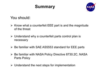 Summary

You should:
 Know what a counterfeit EEE part is and the magnitude
  of the threat

 Understand why a counterfeit parts control plan is
  necessary

 Be familiar with SAE AS5553 standard for EEE parts

 Be familiar with NASA Policy Directive 8730.2C, NASA
  Parts Policy

 Understand the next steps for implementation
 