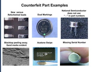Counterfeit Part Examples
                                         National Semiconductor
     New versus                                 does not use
   Refurbished leads     Dual Markings
                                           “ : ” in part numbers




Blacktop peeling away.   Acetone Swipe    Missing Serial Number
  Sand marks evident
 