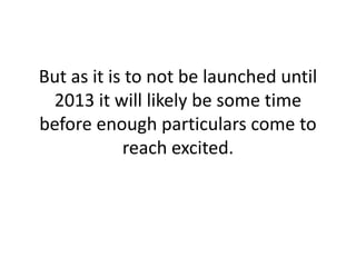 But as it is to not be launched until 2013 it will likely be some time before enough particulars come to reach excited.