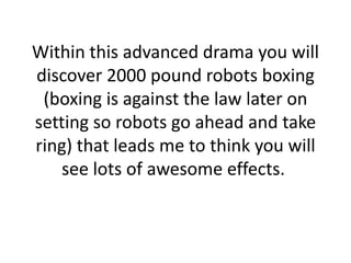 Within this advanced drama you will discover 2000 pound robots boxing (boxing is against the law later on setting so robots go ahead and take ring) that leads me to think you will see lots of awesome effects. 