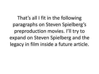 That’s all I fit in the following paragraphs on Steven Spielberg’s preproduction movies. I’ll try to expand on Steven Spielberg and the legacy in film inside a future article.