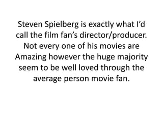 Steven Spielberg is exactly what I’d call the film fan’s director/producer. Not every one of his movies are Amazing however the huge majority seem to be well loved through the average person movie fan.