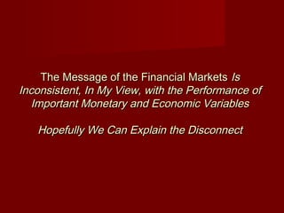 The Message of the Financial MarketsThe Message of the Financial Markets IsIs
Inconsistent, In My View, with the Performance ofInconsistent, In My View, with the Performance of
Important Monetary and Economic VariablesImportant Monetary and Economic Variables
Hopefully We Can Explain the DisconnectHopefully We Can Explain the Disconnect
 