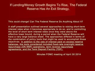 If Lending/Money Growth Begins To Rise, The Federal
Reserve Has An Exit Strategy.
This could change! Can The Federal Reserve Do Anything About It?This could change! Can The Federal Reserve Do Anything About It?
A staff presentation outlined several approaches to raising short-termA staff presentation outlined several approaches to raising short-term
interest rates when it becomes appropriate to do so, and to controllinginterest rates when it becomes appropriate to do so, and to controlling
the level of short term interest rates once they were above thethe level of short term interest rates once they were above the
effective lower bound, during a period when the Federal Reserve willeffective lower bound, during a period when the Federal Reserve will
have a very large balance sheet. The approaches differed in terms ofhave a very large balance sheet. The approaches differed in terms of
the combination of policy tools that might be used to accomplish thosethe combination of policy tools that might be used to accomplish those
objectives.objectives. In addition to the rate of interest paid on excess reserveIn addition to the rate of interest paid on excess reserve
balances, the tools considered included fixed-rate overnight reservebalances, the tools considered included fixed-rate overnight reserve
repurchase (ON RRP) operations, term reverse repurchaserepurchase (ON RRP) operations, term reverse repurchase
agreements, and the Term Deposit Facility (TDF).agreements, and the Term Deposit Facility (TDF).
Minutes FOMC meeting of April 30 2014Minutes FOMC meeting of April 30 2014
 