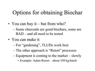 Options for obtaining Biochar 
• You can buy it – but from who? 
– Some charcoals are good biochars, some are 
BAD – and all need to be tested 
• You can make it 
– For “gardening”, TLUDs work best 
– The other approach is “Retort” processes 
– Equipment is coming to the market – slowly 
• Example: Adam Retort – about 350 kg/batch 
 