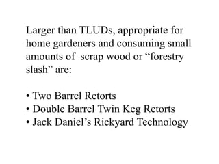 Larger than TLUDs, appropriate for 
home gardeners and consuming small 
amounts of scrap wood or “forestry 
slash” are: 
• Two Barrel Retorts 
• Double Barrel Twin Keg Retorts 
• Jack Daniel’s Rickyard Technology 
 