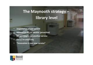 The Maynooth strategy –
library level
• Importance of our service
• Innovation in our service (proactive)
• 3D printing is just another service
• Focus on creativity
• “Innovation is our new service”
 