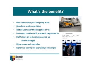 What’s the benefit?
• Give users what [we think] they want
• Broadens service provision
• Not all users want books (print or ‘e’)
• Increased traction with academic departments
• Staff views on technology opened up 
and challenged
• Library seen as innovative
• Library as ‘centre for everything’ on campus
 