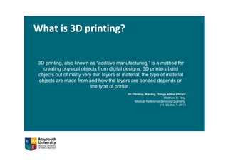 What is 3D printing?
3D printing, also known as “additive manufacturing,” is a method for
creating physical objects from digital designs. 3D printers build
objects out of many very thin layers of material; the type of material
objects are made from and how the layers are bonded depends on
the type of printer.
3D Printing: Making Things at the Library
Matthew B. Hoy
Medical Reference Services Quarterly
Vol. 32, Iss. 1, 2013
 