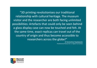 “3D printing revolutionises our traditional 
relationship with cultural heritage. The museum 
visitor and the researcher are both facing unlimited 
possibilities: Artefacts that could only be seen behind 
a glass display case can now be touched and felt. At 
the same time, exact replicas can travel out of the 
country of origin and thus become accessible to 
researchers across the globe!”
Dr Konstantinos Papadopoulos
Postdoctoral Researcher in Digital Humanities
 