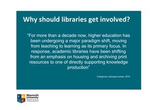 Why should libraries get involved?
“For more than a decade now, higher education has
been undergoing a major paradigm shift, moving
from teaching to learning as its primary focus. In
response, academic libraries have been shifting
from an emphasis on housing and archiving print
resources to one of directly supporting knowledge
production”
Colegrove, educase review, 2014
 