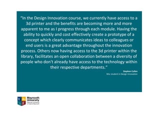 “In the Design Innovation course, we currently have access to a 
3d printer and the benefits are becoming more and more 
apparent to me as I progress through each module. Having the 
ability to quickly and cost effectively create a prototype of a 
concept which clearly communicates ideas to colleagues or 
end users is a great advantage throughout the innovation 
process. Others now having access to the 3d printer within the 
library, facilitates an open collaboration between a diversity of 
people who don't already have access to the technology within 
their respective departments.“
Stephen Cullen 
Msc student in Design Innovation 
 