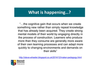 What is happening…?
“…the cognitive gain that occurs when we create
something new rather than simply repeat knowledge
that has already been acquired. They create strong
mental models of their world by engaging directly in
the process of construction. Learners who produce
more than they consume are generally more aware
of their own learning processes and can adapt more
quickly to changing environments and demands on
their skills”
http://steve-wheeler.blogspot.co.uk/2014/12/maker-pedagogy.html
 