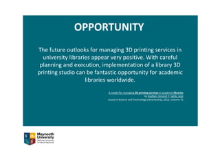 OPPORTUNITY
The future outlooks for managing 3D printing services in 
university libraries appear very positive. With careful 
planning and execution, implementation of a library 3D 
printing studio can be fantastic opportunity for academic 
libraries worldwide.
A model for managing 3D printing services in academic libraries
by Scalfani, Vincent F; Sahib, Josh
Issues in Science and Technology Librarianship, 2013, Volume 72
 