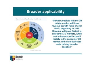 Broader applicability
“Gartner predicts that the 3D
printer market will have
revenue growth rates of over
100%, beginning in 2018.
Revenue will grow fastest in
enterprise 3D markets, while
unit shipments will expand
rapidly in the consumer 3D
market, with more-low-cost
units driving broader
adoption”
 