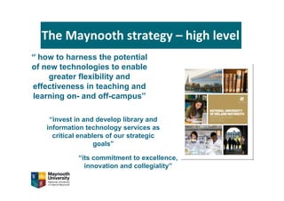 The Maynooth strategy – high level
“̍ how to harness the potential
of new technologies to enable
greater flexibility and
effectiveness in teaching and
learning on- and off-campus”
“its commitment to excellence,
innovation and collegiality”
“invest in and develop library and
information technology services as
critical enablers of our strategic
goals”
 