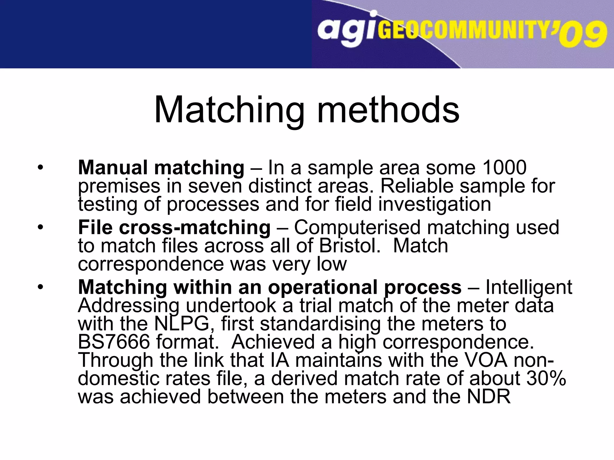Matching methods Manual matching  – In a sample area some 1000 premises in seven distinct areas. Reliable sample for testing of processes and for field investigation File cross-matching  – Computerised matching used to match files across all of Bristol.  Match correspondence was very low Matching within an operational process  – Intelligent Addressing undertook a trial match of the meter data with the NLPG, first standardising the meters to BS7666 format.  Achieved a high correspondence.  Through the link that IA maintains with the VOA non-domestic rates file, a derived match rate of about 30% was achieved between the meters and the NDR  