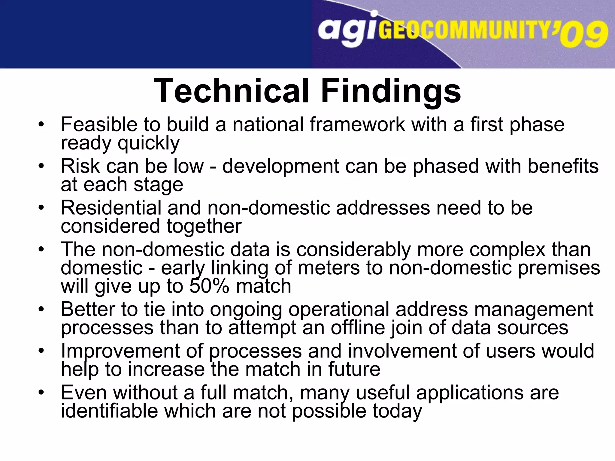 Technical Findings Feasible to build a national framework with a first phase ready quickly Risk can be low - development can be phased with benefits at each stage Residential and non-domestic addresses need to be considered together The non-domestic data is considerably more complex than domestic - early linking of meters to non-domestic premises will give up to 50% match Better to tie into ongoing operational address management processes than to attempt an offline join of data sources Improvement of processes and involvement of users would help to increase the match in future Even without a full match, many useful applications are identifiable which are not possible today 