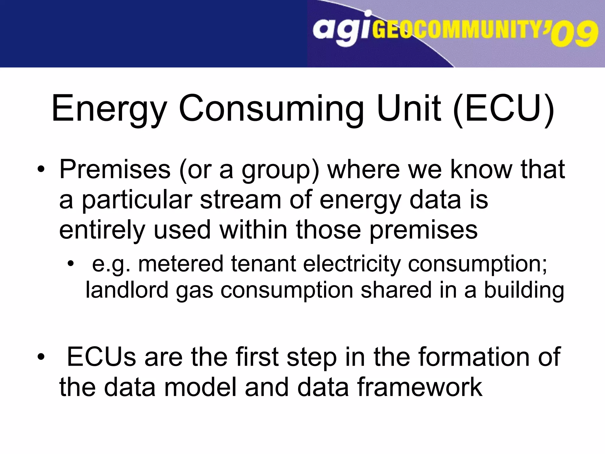 Energy Consuming Unit (ECU) Premises (or a group) where we know that a particular stream of energy data is entirely used within those premises e.g. metered tenant electricity consumption; landlord gas consumption shared in a building ECUs are the first step in the formation of the data model and data framework 