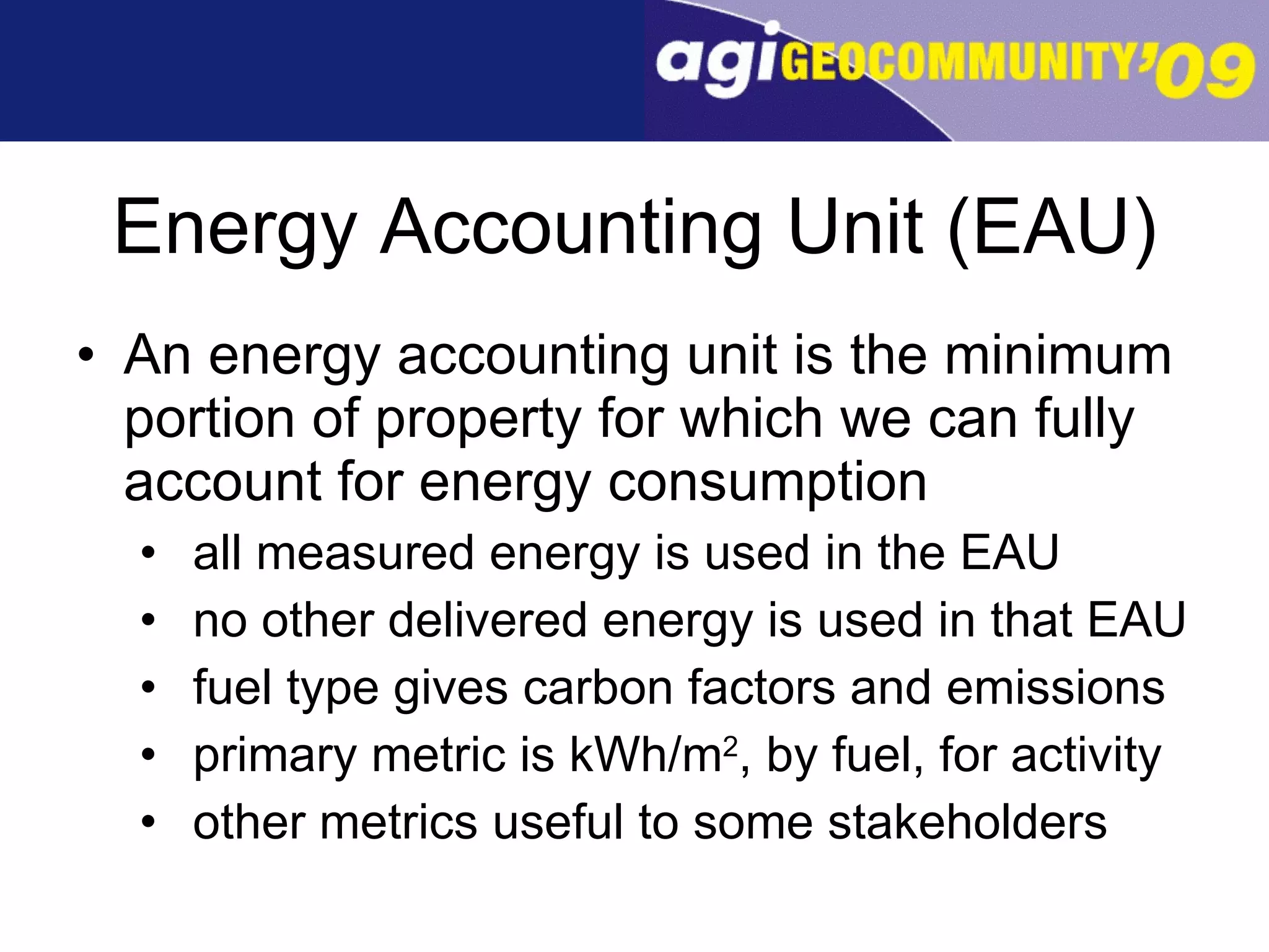 Energy Accounting Unit (EAU) An energy accounting unit is the minimum portion of property for which we can fully account for energy consumption  all measured energy is used in the EAU no other delivered energy is used in that EAU fuel type gives carbon factors and emissions primary metric is kWh/m 2 , by fuel, for activity other metrics useful to some stakeholders 