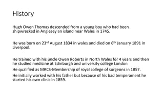 History
Hugh Owen Thomas descended from a young boy who had been
shipwrecked in Anglesey an island near Wales in 1745.
He was born on 23rd August 1834 in wales and died on 6th January 1891 in
Liverpool.
He trained with his uncle Owen Roberts in North Wales for 4 years and then
he studied medicine at Edinburgh and university college London
He qualified as MRCS-Membership of royal college of surgeons in 1857.
He initially worked with his father but because of his bad temperament he
started his own clinic in 1859.
 